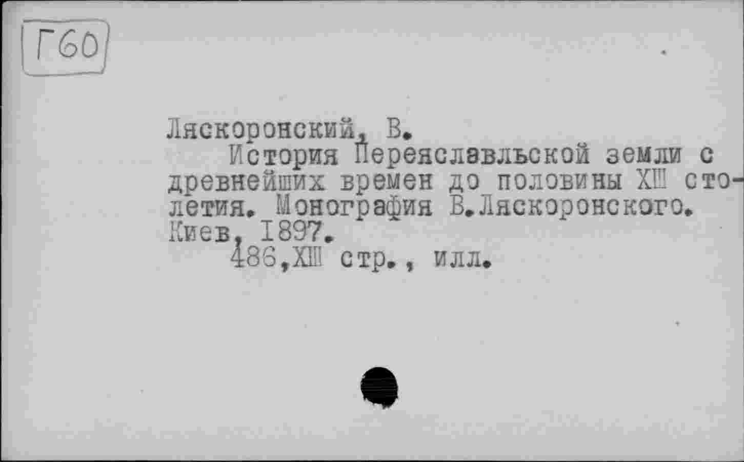 ﻿Г60
Ляскоронский, В.
История Переяслэвльской земли с древнейших времен до половины ХІП сто летия. Монография В.Ляскоронского. Киев. 1897.
48В,ХШ стр., илл.